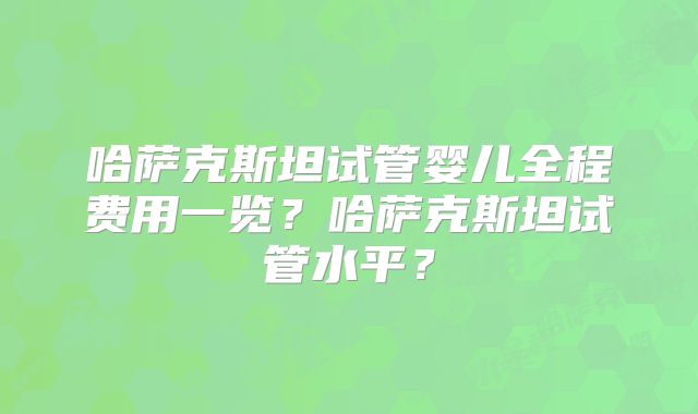 哈萨克斯坦试管婴儿全程费用一览?哈萨克斯坦试管水平?