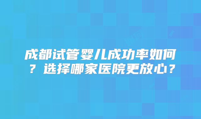 成都试管婴儿成功率如何？选择哪家医院更放心？