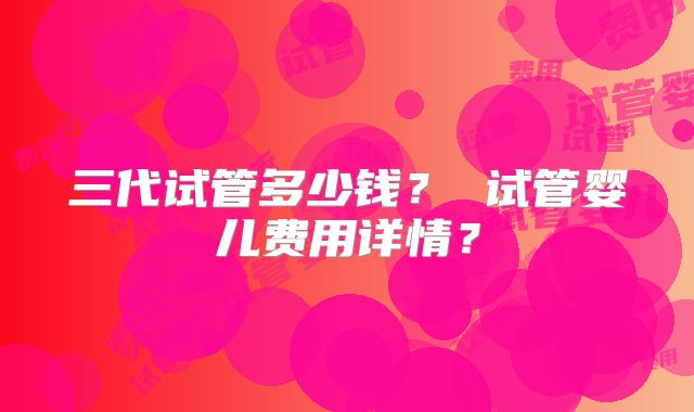 三代试管多少钱？ 试管婴儿费用详情？