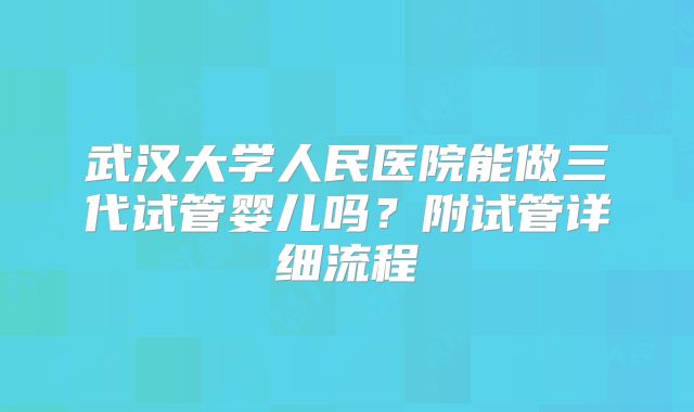 武汉大学人民医院能做三代试管婴儿吗？附试管详细流程