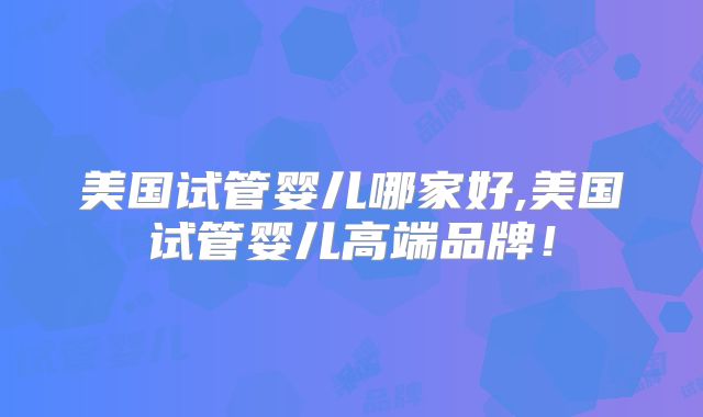美国试管婴儿哪家好,美国试管婴儿高端品牌!