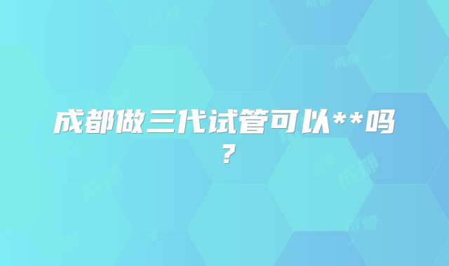 成都做三代试管可以**吗？