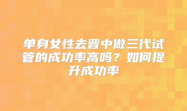 单身女性去晋中做三代试管的成功率高吗?如何提升成功率