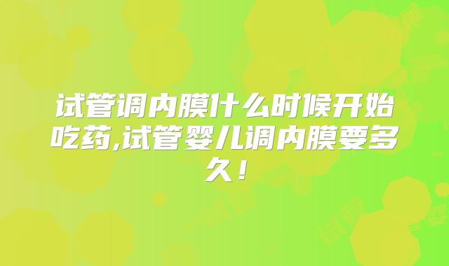 试管调内膜什么时候开始吃药,试管婴儿调内膜要多久！