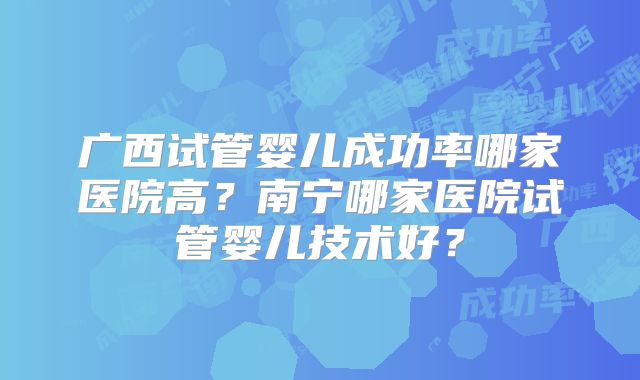 广西试管婴儿成功率哪家医院高？南宁哪家医院试管婴儿技术好？