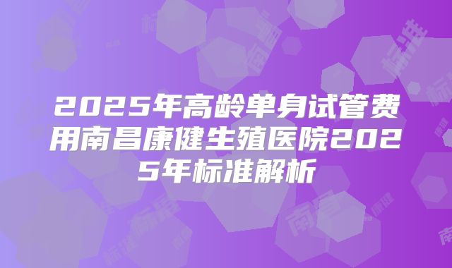 2025年高龄单身试管费用南昌康健生殖医院2025年标准解析