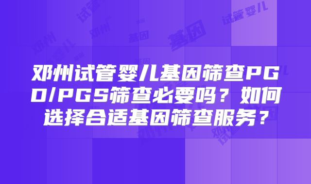 邓州试管婴儿基因筛查PGD/PGS筛查必要吗？如何选择合适基因筛查服务？