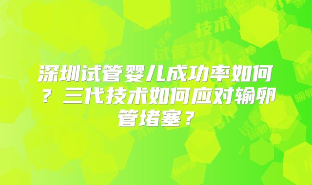 深圳试管婴儿成功率如何？三代技术如何应对输卵管堵塞？
