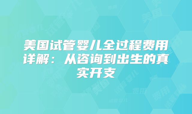 美国试管婴儿全过程费用详解：从咨询到出生的真实开支