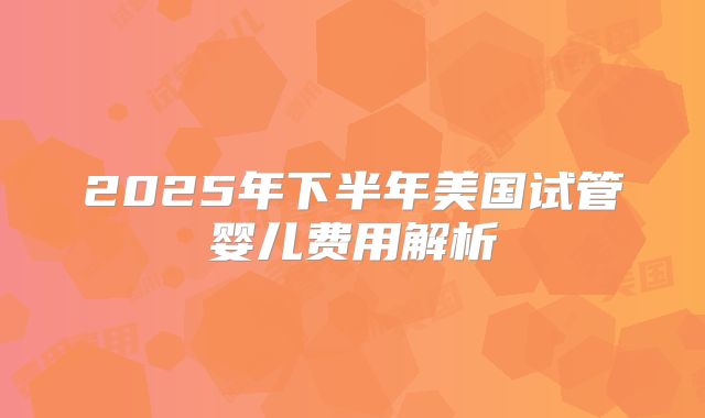2025年下半年美国试管婴儿费用解析