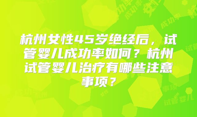 杭州女性45岁绝经后，试管婴儿成功率如何？杭州试管婴儿治疗有哪些注意事项？