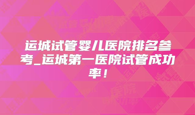 运城试管婴儿医院排名参考_运城第一医院试管成功率！