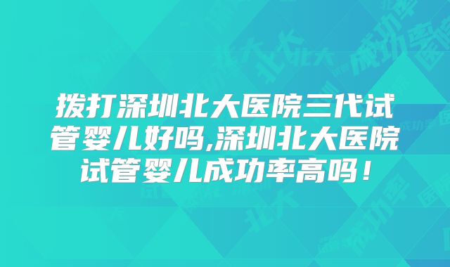 拨打深圳北大医院三代试管婴儿好吗,深圳北大医院试管婴儿成功率高吗！