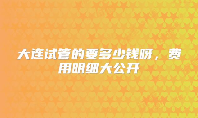大连试管的要多少钱呀，费用明细大公开