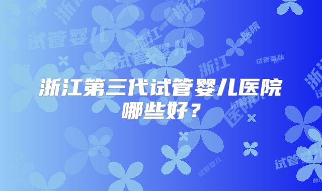 浙江第三代试管婴儿医院哪些好？