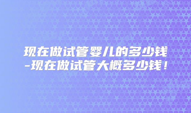 现在做试管婴儿的多少钱-现在做试管大概多少钱！