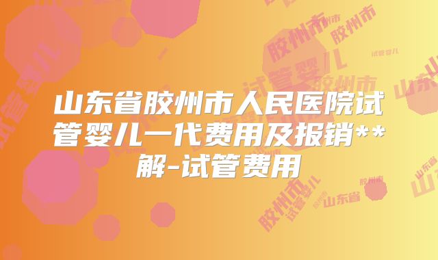 山东省胶州市人民医院试管婴儿一代费用及报销**解-试管费用