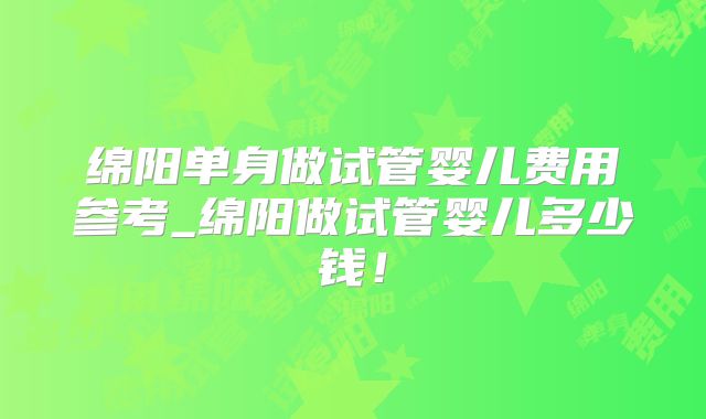 绵阳单身做试管婴儿费用参考_绵阳做试管婴儿多少钱！