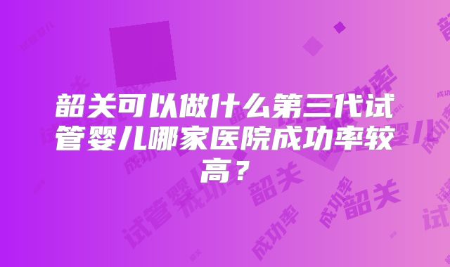 韶关可以做什么第三代试管婴儿哪家医院成功率较高？
