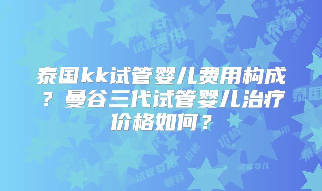 泰国kk试管婴儿费用构成？曼谷三代试管婴儿治疗价格如何？