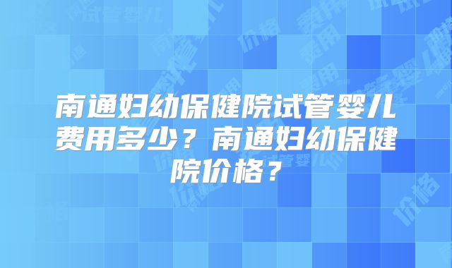 南通妇幼保健院试管婴儿费用多少？南通妇幼保健院价格？