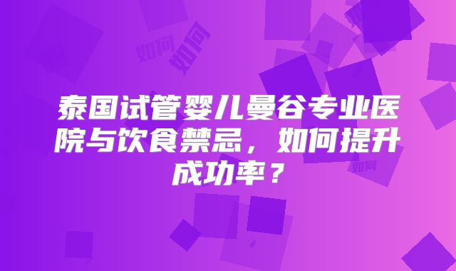 泰国试管婴儿曼谷专业医院与饮食禁忌，如何提升成功率？