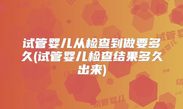 试管婴儿从检查到做要多久(试管婴儿检查结果多久出来)