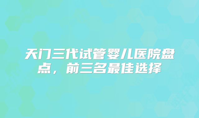 天门三代试管婴儿医院盘点，前三名最佳选择