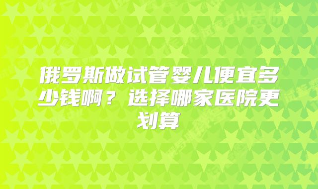 俄罗斯做试管婴儿便宜多少钱啊？选择哪家医院更划算