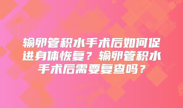 输卵管积水手术后如何促进身体恢复？输卵管积水手术后需要复查吗？