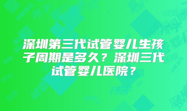 深圳第三代试管婴儿生孩子周期是多久？深圳三代试管婴儿医院？
