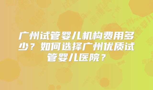 广州试管婴儿机构费用多少？如何选择广州优质试管婴儿医院？