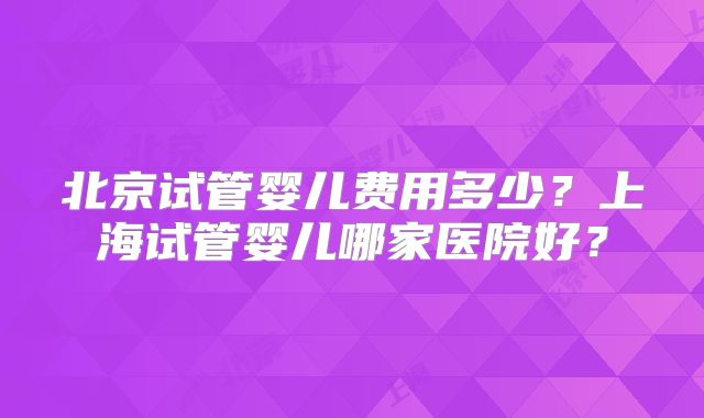 北京试管婴儿费用多少？上海试管婴儿哪家医院好？