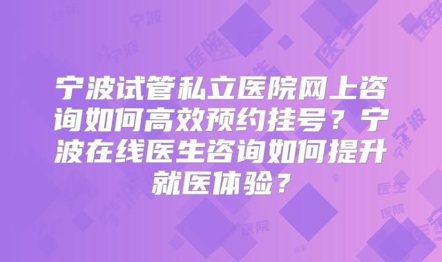 宁波试管私立医院网上咨询如何高效预约挂号？宁波在线医生咨询如何提升就医体验？