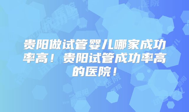 贵阳做试管婴儿哪家成功率高！贵阳试管成功率高的医院！