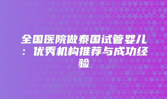 全国医院做泰国试管婴儿：优秀机构推荐与成功经验