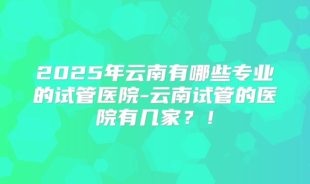 2025年云南有哪些专业的试管医院-云南试管的医院有几家？！