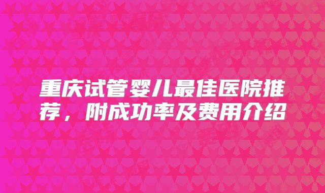 重庆试管婴儿最佳医院推荐，附成功率及费用介绍