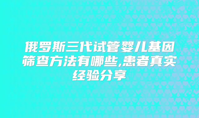 俄罗斯三代试管婴儿基因筛查方法有哪些,患者真实经验分享
