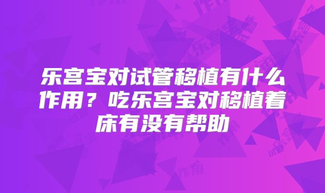 乐宫宝对试管移植有什么作用？吃乐宫宝对移植着床有没有帮助