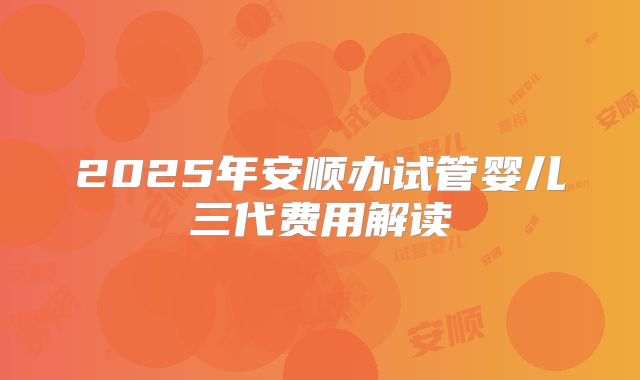 2025年安顺办试管婴儿三代费用解读