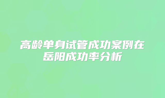 高龄单身试管成功案例在岳阳成功率分析