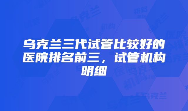 乌克兰三代试管比较好的医院排名前三，试管机构明细