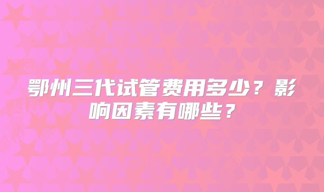 鄂州三代试管费用多少？影响因素有哪些？