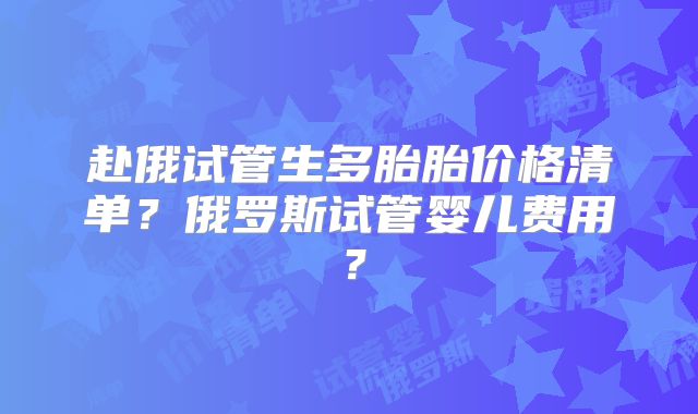 赴俄试管生多胎胎价格清单？俄罗斯试管婴儿费用？