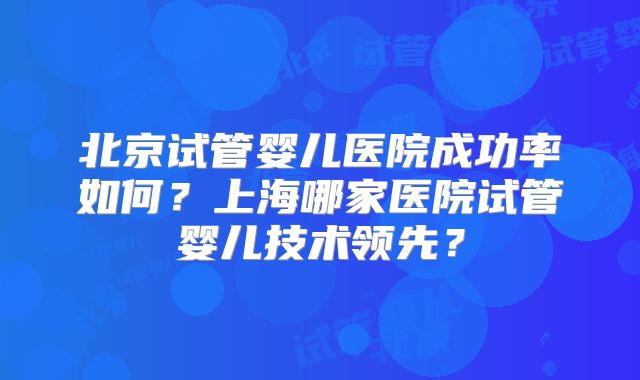 北京试管婴儿医院成功率如何？上海哪家医院试管婴儿技术领先？