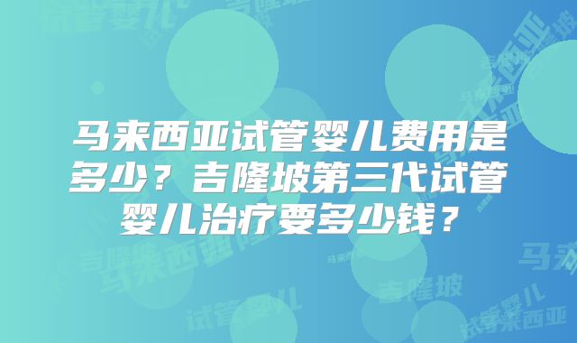 马来西亚试管婴儿费用是多少？吉隆坡第三代试管婴儿治疗要多少钱？