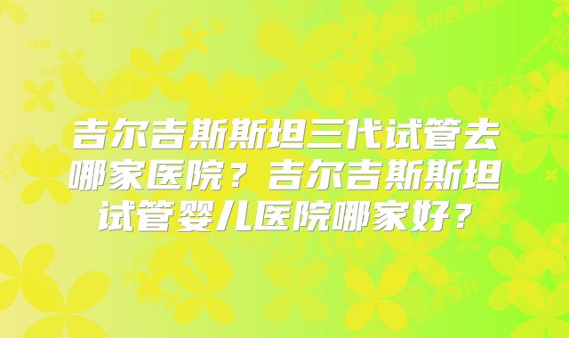 吉尔吉斯斯坦三代试管去哪家医院？吉尔吉斯斯坦试管婴儿医院哪家好？