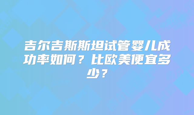 吉尔吉斯斯坦试管婴儿成功率如何？比欧美便宜多少？