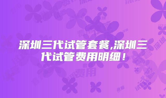 深圳三代试管套餐,深圳三代试管费用明细!